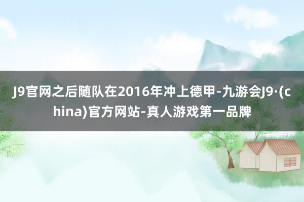 J9官网之后随队在2016年冲上德甲-九游会J9·(china)官方网站-真人游戏第一品牌