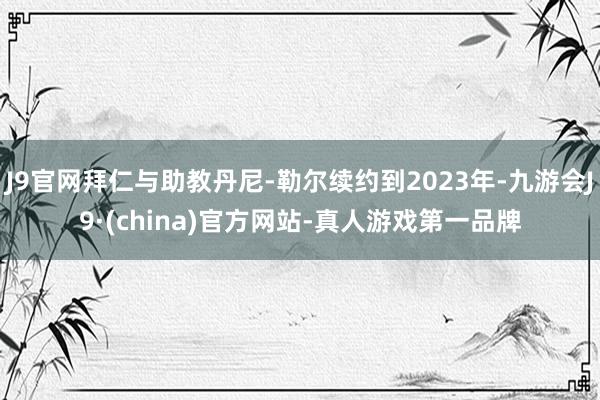 J9官网拜仁与助教丹尼-勒尔续约到2023年-九游会J9·(china)官方网站-真人游戏第一品牌