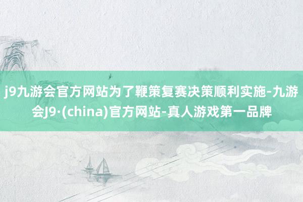 j9九游会官方网站　　为了鞭策复赛决策顺利实施-九游会J9·(china)官方网站-真人游戏第一品牌