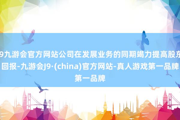 j9九游会官方网站公司在发展业务的同期竭力提高股东回报-九游会J9·(china)官方网站-真人游戏第一品牌