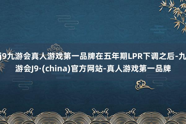 j9九游会真人游戏第一品牌在五年期LPR下调之后-九游会J9·(china)官方网站-真人游戏第一品牌