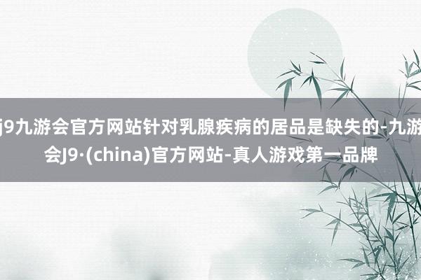 j9九游会官方网站针对乳腺疾病的居品是缺失的-九游会J9·(china)官方网站-真人游戏第一品牌