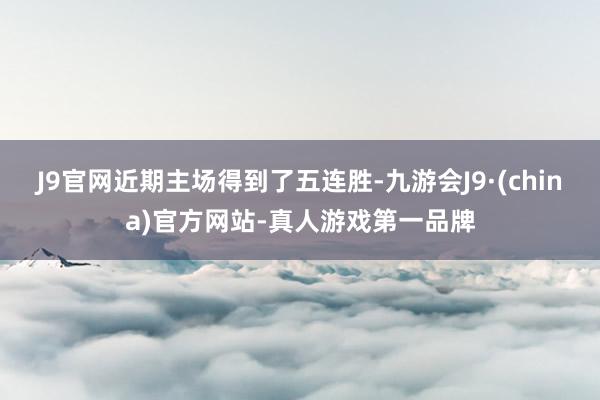 J9官网近期主场得到了五连胜-九游会J9·(china)官方网站-真人游戏第一品牌