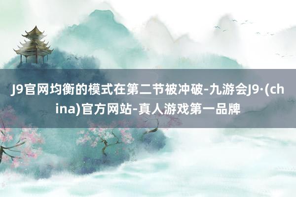J9官网均衡的模式在第二节被冲破-九游会J9·(china)官方网站-真人游戏第一品牌