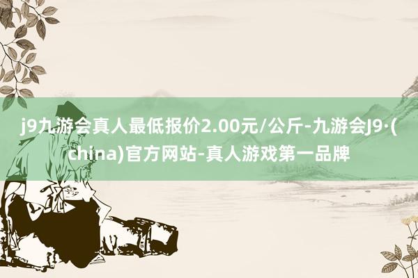 j9九游会真人最低报价2.00元/公斤-九游会J9·(china)官方网站-真人游戏第一品牌
