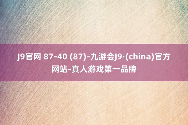 J9官网 87-40 (87)-九游会J9·(china)官方网站-真人游戏第一品牌
