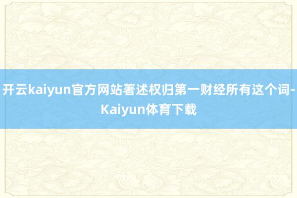 开云kaiyun官方网站著述权归第一财经所有这个词-Kaiyun体育下载
