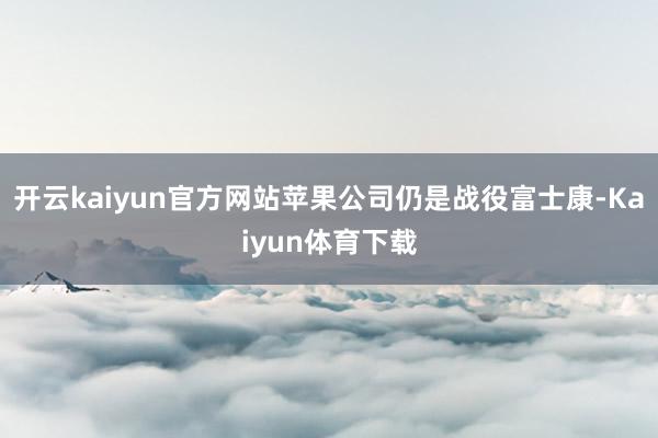 开云kaiyun官方网站苹果公司仍是战役富士康-Kaiyun体育下载