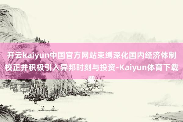 开云kaiyun中国官方网站束缚深化国内经济体制校正并积极引入异邦时刻与投资-Kaiyun体育下载
