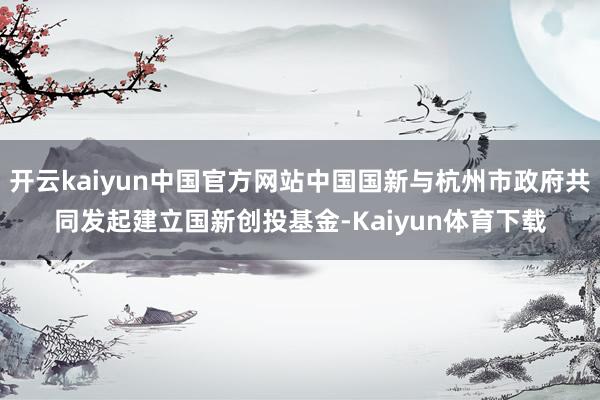 开云kaiyun中国官方网站中国国新与杭州市政府共同发起建立国新创投基金-Kaiyun体育下载