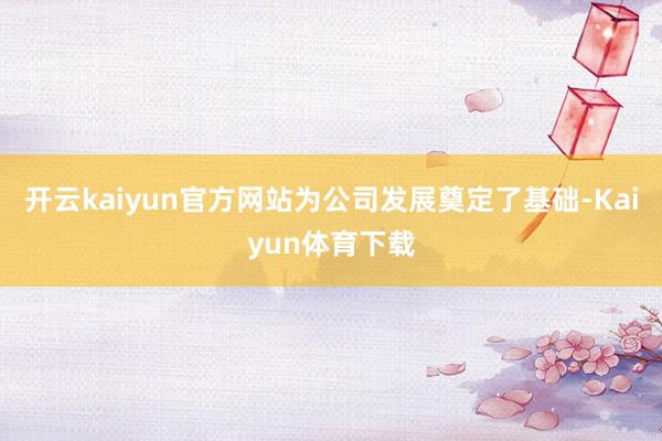 开云kaiyun官方网站为公司发展奠定了基础-Kaiyun体育下载