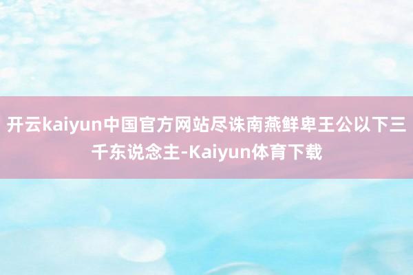 开云kaiyun中国官方网站尽诛南燕鲜卑王公以下三千东说念主-Kaiyun体育下载