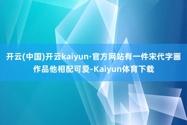开云(中国)开云kaiyun·官方网站有一件宋代字画作品他相配可爱-Kaiyun体育下载