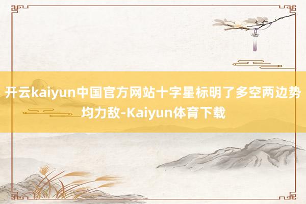 开云kaiyun中国官方网站十字星标明了多空两边势均力敌-Kaiyun体育下载