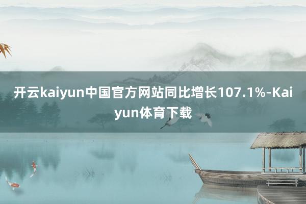开云kaiyun中国官方网站同比增长107.1%-Kaiyun体育下载