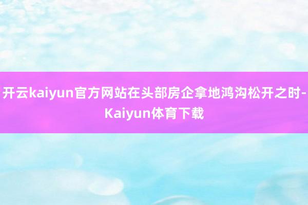 开云kaiyun官方网站在头部房企拿地鸿沟松开之时-Kaiyun体育下载