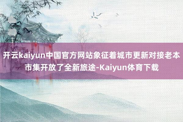 开云kaiyun中国官方网站象征着城市更新对接老本市集开放了全新旅途-Kaiyun体育下载