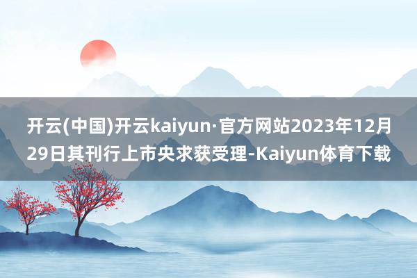 开云(中国)开云kaiyun·官方网站2023年12月29日其刊行上市央求获受理-Kaiyun体育下载