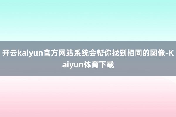 开云kaiyun官方网站系统会帮你找到相同的图像-Kaiyun体育下载