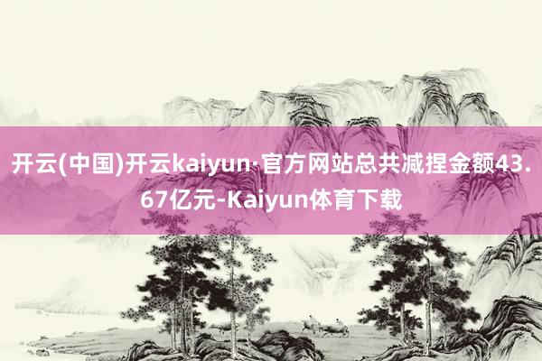 开云(中国)开云kaiyun·官方网站总共减捏金额43.67亿元-Kaiyun体育下载