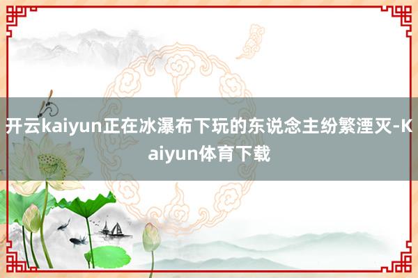 开云kaiyun正在冰瀑布下玩的东说念主纷繁湮灭-Kaiyun体育下载