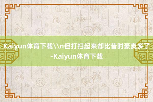 Kaiyun体育下载\n但打扫起来却比昔时豪爽多了-Kaiyun体育下载