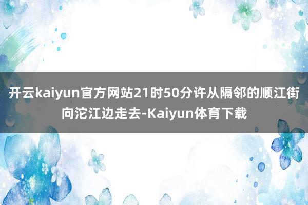 开云kaiyun官方网站21时50分许从隔邻的顺江街向沱江边走去-Kaiyun体育下载