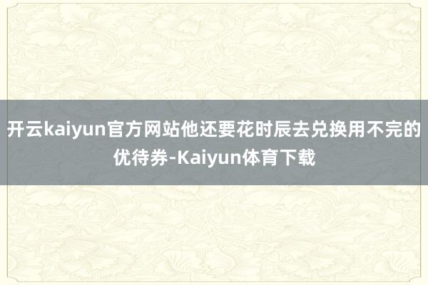开云kaiyun官方网站他还要花时辰去兑换用不完的优待券-Kaiyun体育下载
