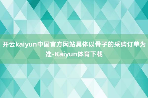 开云kaiyun中国官方网站具体以骨子的采购订单为准-Kaiyun体育下载