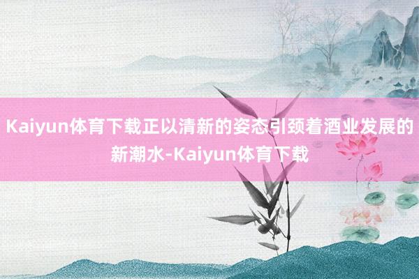 Kaiyun体育下载正以清新的姿态引颈着酒业发展的新潮水-Kaiyun体育下载