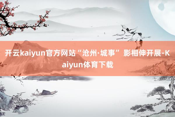 开云kaiyun官方网站“沧州·城事” 影相伸开展-Kaiyun体育下载