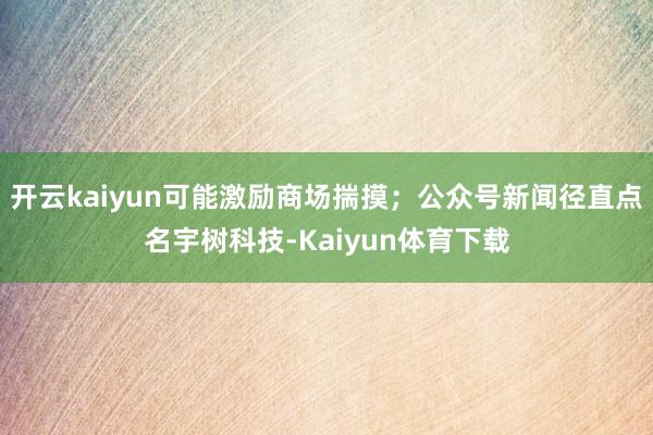开云kaiyun可能激励商场揣摸；公众号新闻径直点名宇树科技-Kaiyun体育下载