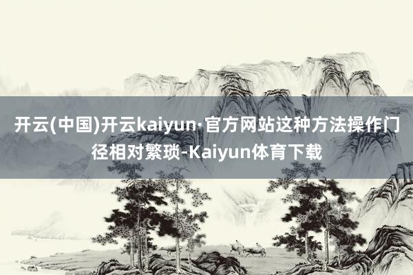 开云(中国)开云kaiyun·官方网站这种方法操作门径相对繁琐-Kaiyun体育下载