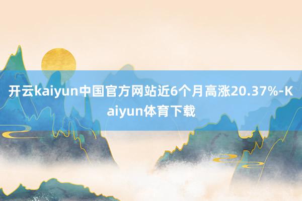 开云kaiyun中国官方网站近6个月高涨20.37%-Kaiyun体育下载
