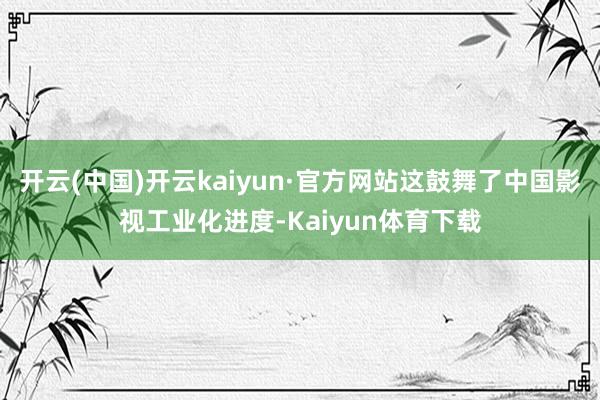 开云(中国)开云kaiyun·官方网站这鼓舞了中国影视工业化进度-Kaiyun体育下载