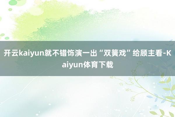 开云kaiyun就不错饰演一出“双簧戏”给顾主看-Kaiyun体育下载