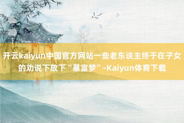 开云kaiyun中国官方网站一些老东谈主终于在子女的劝说下放下“暴富梦”-Kaiyun体育下载