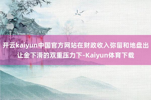 开云kaiyun中国官方网站在财政收入弥留和地盘出让金下滑的双重压力下-Kaiyun体育下载