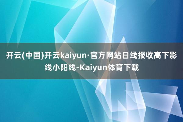 开云(中国)开云kaiyun·官方网站日线报收高下影线小阳线-Kaiyun体育下载