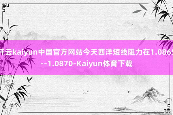 开云kaiyun中国官方网站今天西洋短线阻力在1.0865--1.0870-Kaiyun体育下载