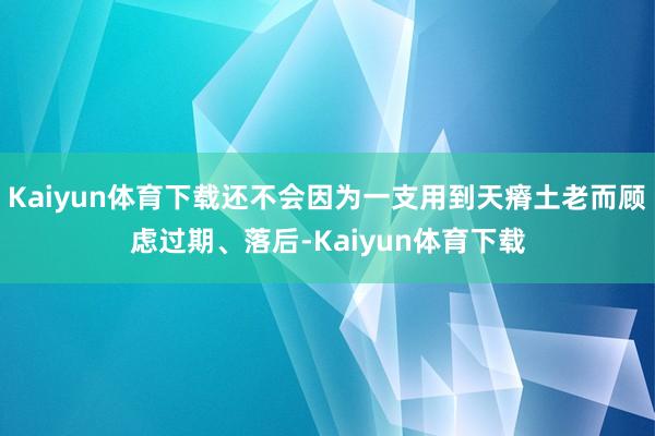 Kaiyun体育下载还不会因为一支用到天瘠土老而顾虑过期、落后-Kaiyun体育下载