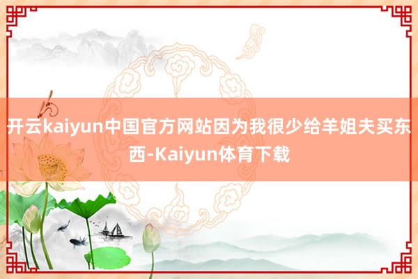 开云kaiyun中国官方网站因为我很少给羊姐夫买东西-Kaiyun体育下载