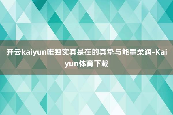 开云kaiyun唯独实真是在的真挚与能量柔润-Kaiyun体育下载