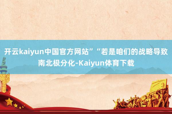 开云kaiyun中国官方网站”“若是咱们的战略导致南北极分化-Kaiyun体育下载