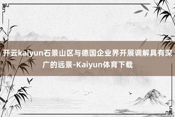 开云kaiyun石景山区与德国企业界开展调解具有深广的远景-Kaiyun体育下载
