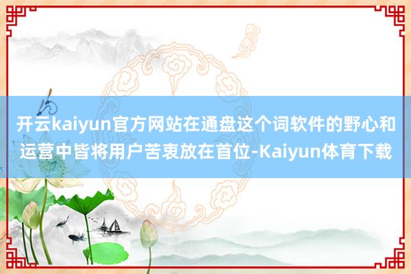 开云kaiyun官方网站在通盘这个词软件的野心和运营中皆将用户苦衷放在首位-Kaiyun体育下载