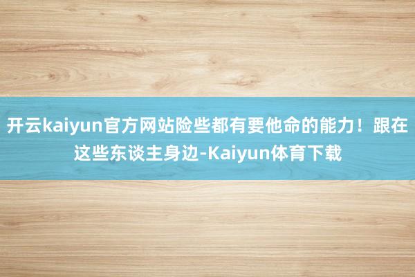 开云kaiyun官方网站险些都有要他命的能力！跟在这些东谈主身边-Kaiyun体育下载