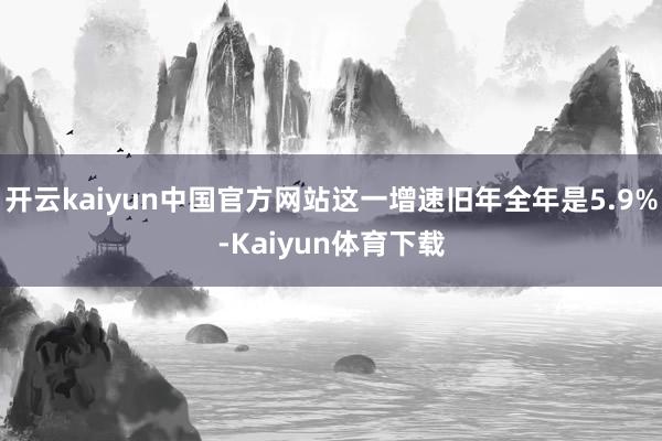 开云kaiyun中国官方网站这一增速旧年全年是5.9%-Kaiyun体育下载