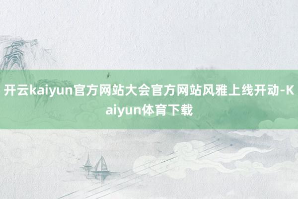 开云kaiyun官方网站大会官方网站风雅上线开动-Kaiyun体育下载