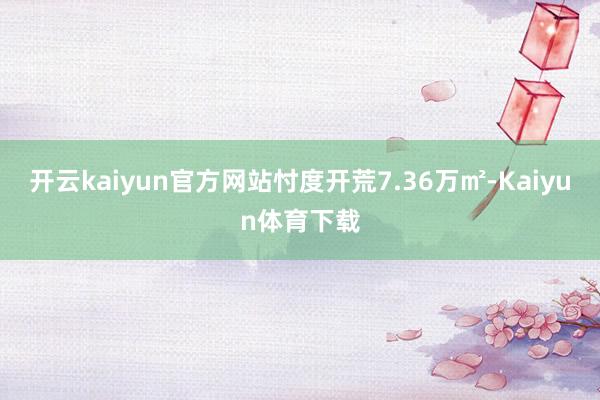 开云kaiyun官方网站忖度开荒7.36万㎡-Kaiyun体育下载